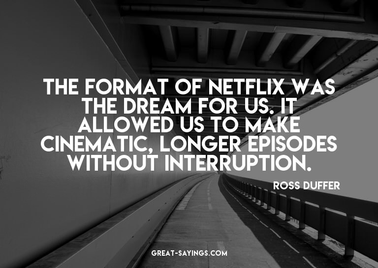 The format of Netflix was the dream for us. It allowed