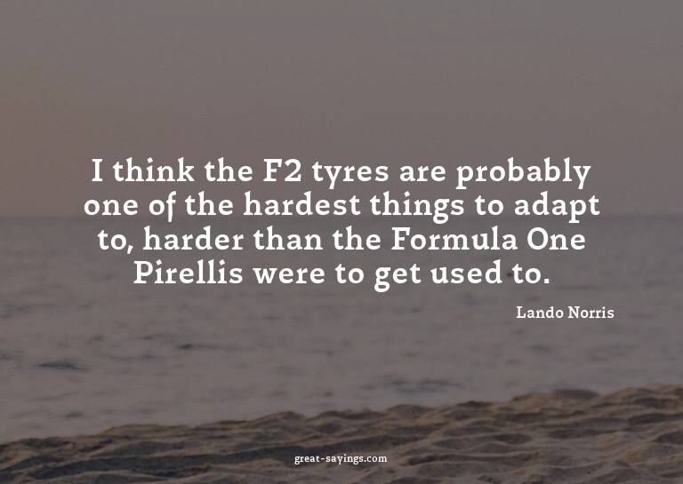 I think the F2 tyres are probably one of the hardest th