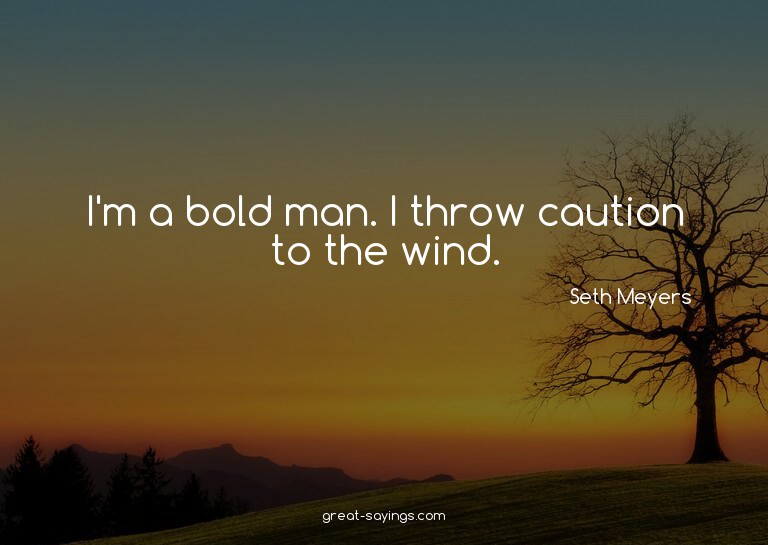 I'm a bold man. I throw caution to the wind.

