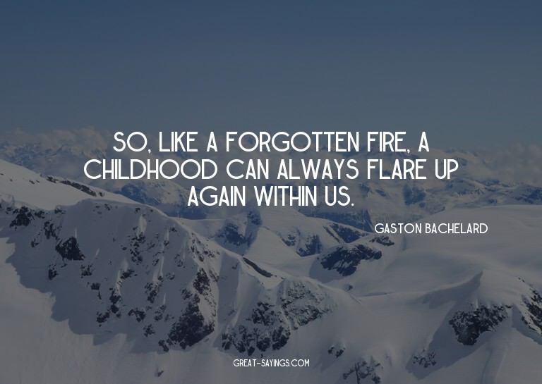 So, like a forgotten fire, a childhood can always flare