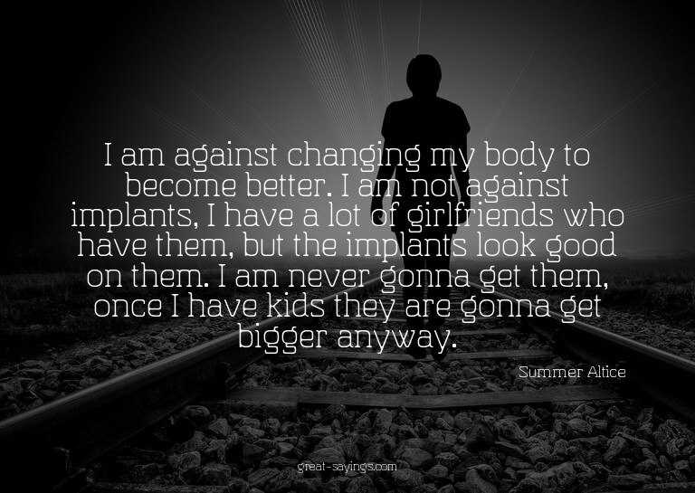 I am against changing my body to become better. I am no